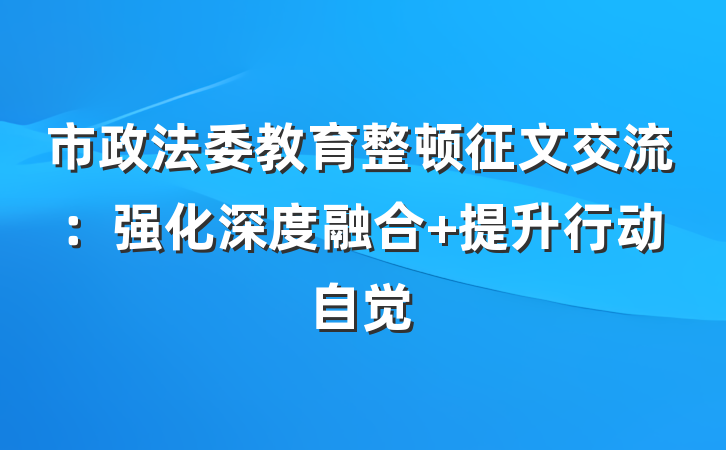 市政法委教育整顿征文交流：强化深度融合 提升行动自觉