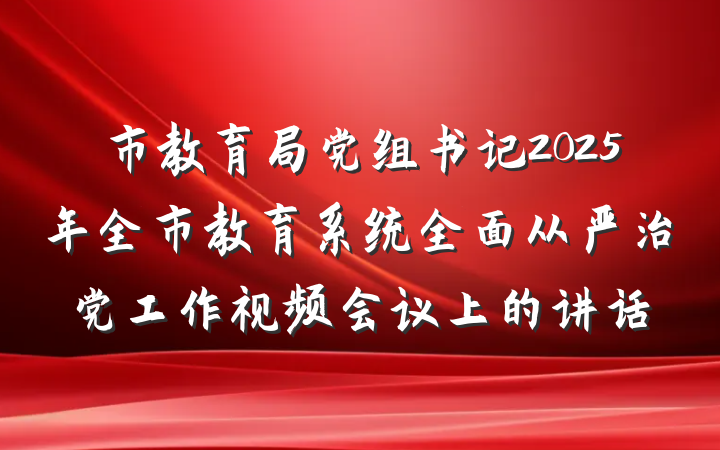 市教育局党组书记2025年全市教育系统全面从严治党工作视频会议上的讲话
