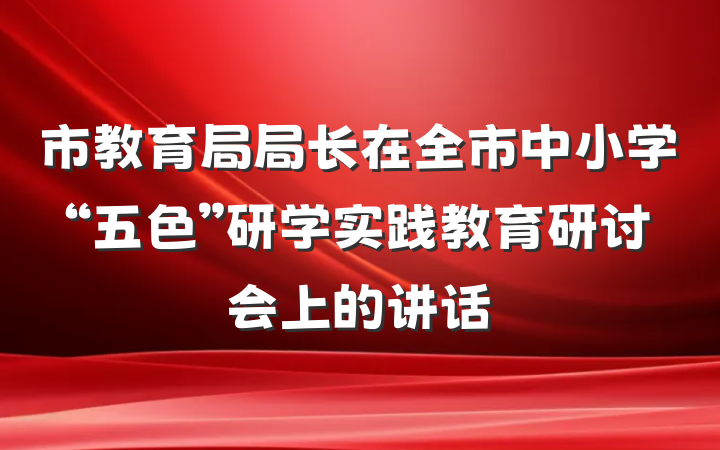 市教育局局长在全市中小学“五色”研学实践教育研讨会上的讲话