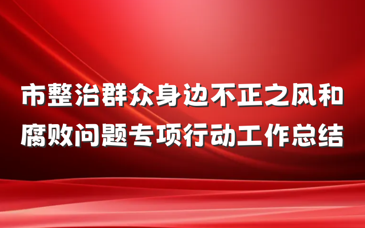 市整治群众身边不正之风和腐败问题专项行动工作总结