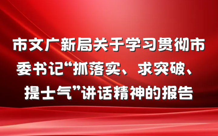 市文广新局关于学习贯彻市委书记“抓落实、求突破、提士气”讲话精神的报告