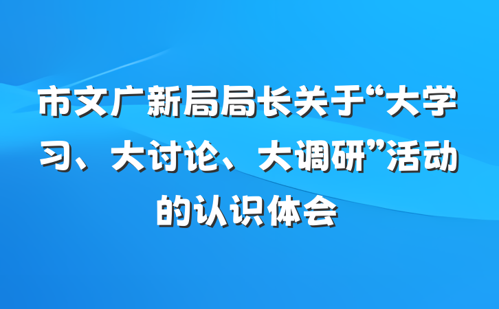 市文广新局局长关于“大学习、大讨论、大调研”活动的认识体会