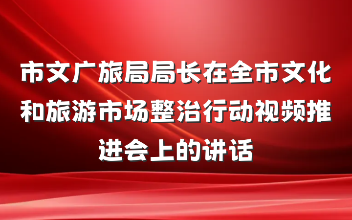 市文广旅局局长在全市文化和旅游市场整治行动视频推进会上的讲话
