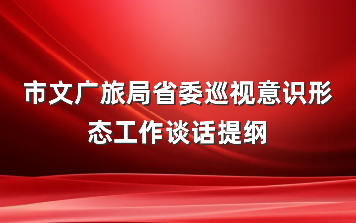 市文广旅局省委巡视意识形态工作谈话提纲