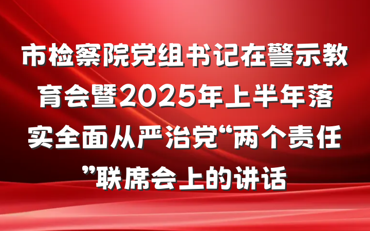 市检察院党组书记在警示教育会暨2025年上半年落实全面从严治党“两个责任”联席会上的讲话