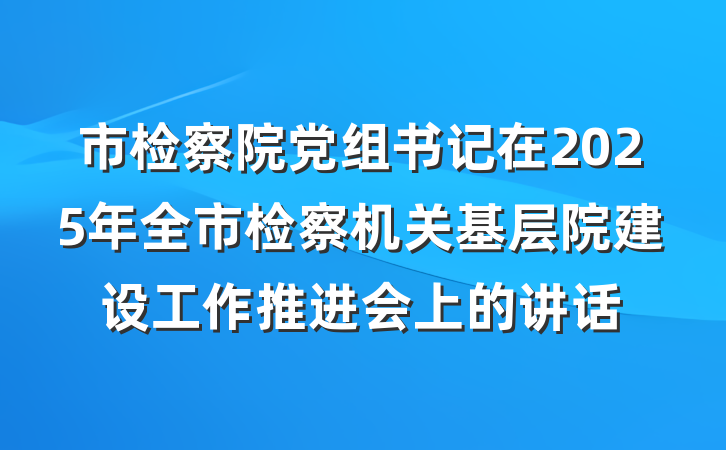 市检察院党组书记在2025年全市检察机关基层院建设工作推进会上的讲话