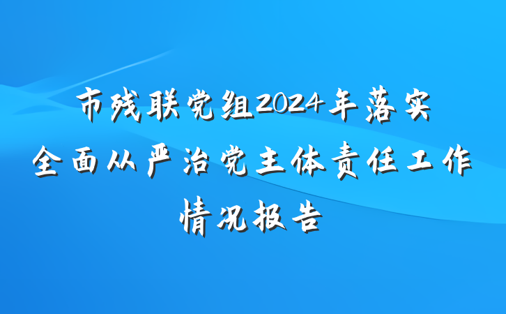 市残联党组2024年落实全面从严治党主体责任工作情况报告
