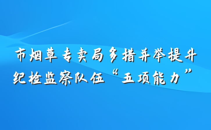 市烟草专卖局多措并举提升纪检监察队伍“五项能力”
