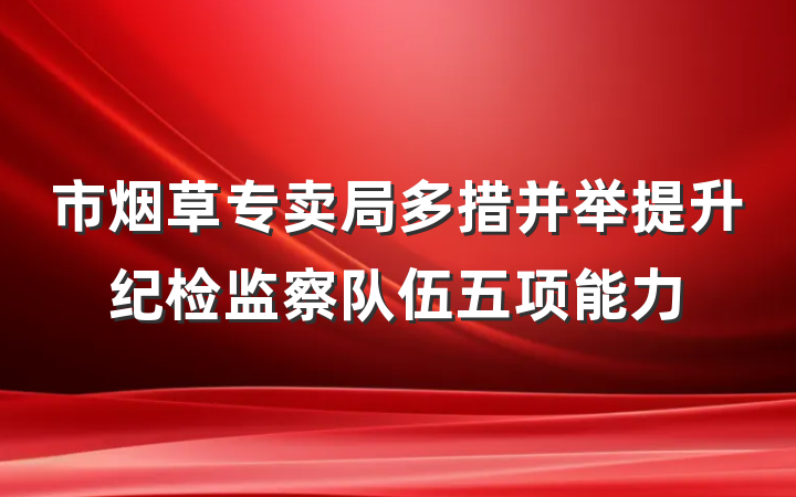 市烟草专卖局多措并举提升纪检监察队伍五项能力