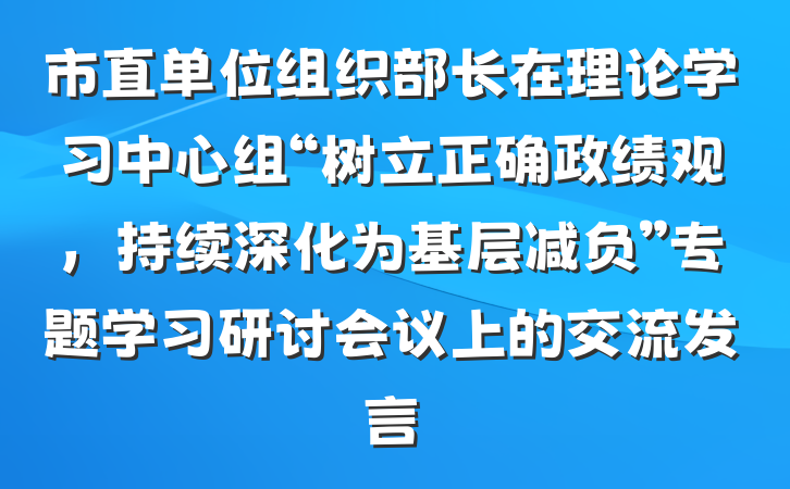 市直单位组织部长在理论学习中心组“树立正确政绩观，持续深化为基层减负”专题学习研讨会议上的交流发言