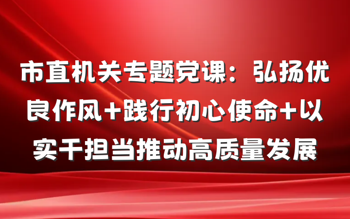 市直机关专题党课：弘扬优良作风 践行初心使命 以实干担当推动高质量发展