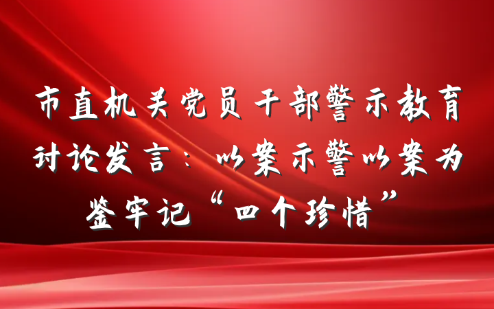 市直机关党员干部警示教育讨论发言：以案示警以案为鉴牢记“四个珍惜”