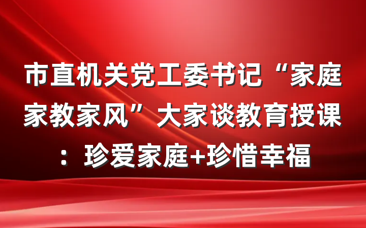 市直机关党工委书记“家庭家教家风”大家谈教育授课：珍爱家庭 珍惜幸福