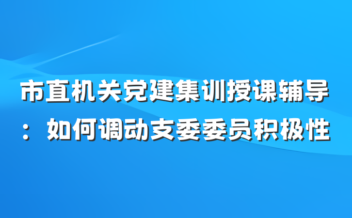 市直机关党建集训授课辅导：如何调动支委委员积极性