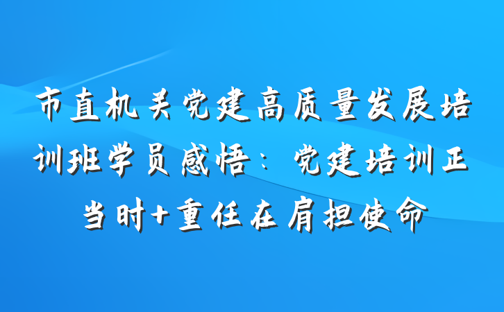 市直机关党建高质量发展培训班学员感悟：党建培训正当时 重任在肩担使命