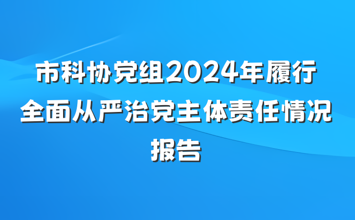 市科协党组2024年履行全面从严治党主体责任情况报告