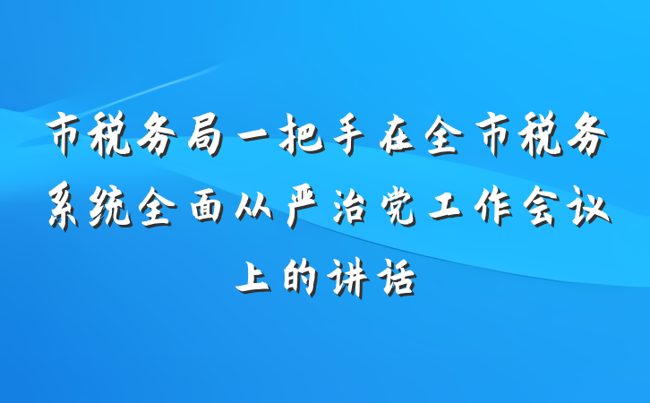 市税务局一把手在全市税务系统全面从严治党工作会议上的讲话