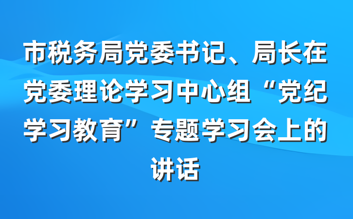 市税务局党委书记、局长在党委理论学习中心组“党纪学习教育”专题学习会上的讲话