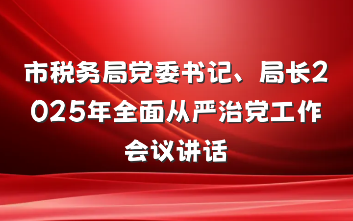 市税务局党委书记、局长2025年全面从严治党工作会议讲话