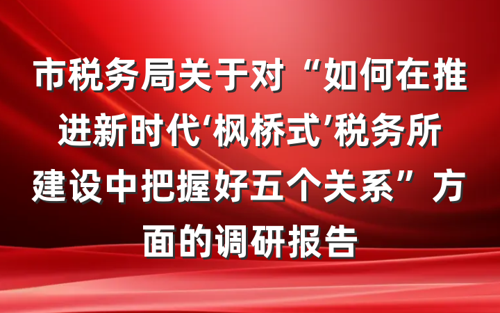 市税务局关于对“如何在推进新时代‘枫桥式’税务所建设中把握好五个关系”方面的调研报告
