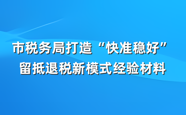 市税务局打造“快准稳好”留抵退税新模式经验材料