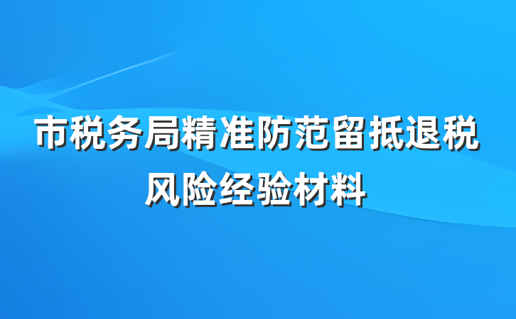 市税务局精准防范留抵退税风险经验材料