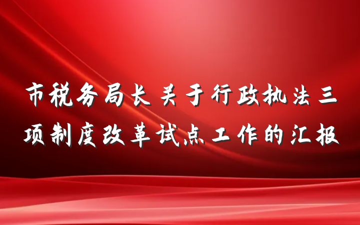 市税务局长关于行政执法三项制度改革试点工作的汇报