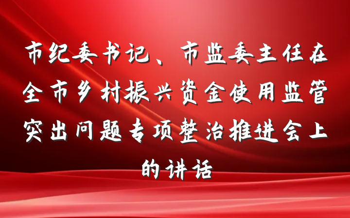 市纪委书记、市监委主任在全市乡村振兴资金使用监管突出问题专项整治推进会上的讲话