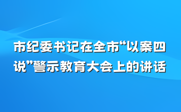 市纪委书记在全市“以案四说”警示教育大会上的讲话