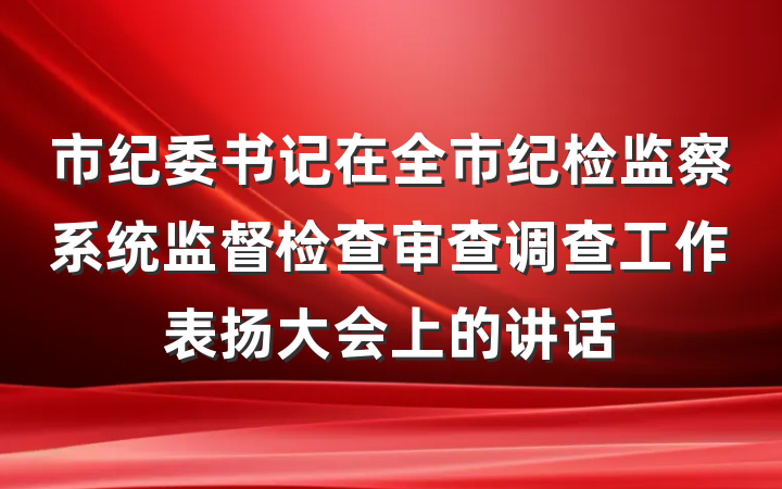 市纪委书记在全市纪检监察系统监督检查审查调查工作表扬大会上的讲话
