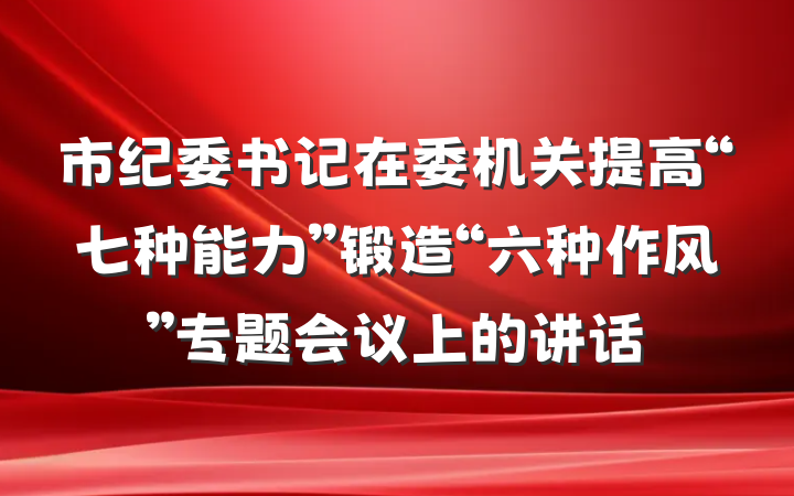 市纪委书记在委机关提高“七种能力”锻造“六种作风”专题会议上的讲话