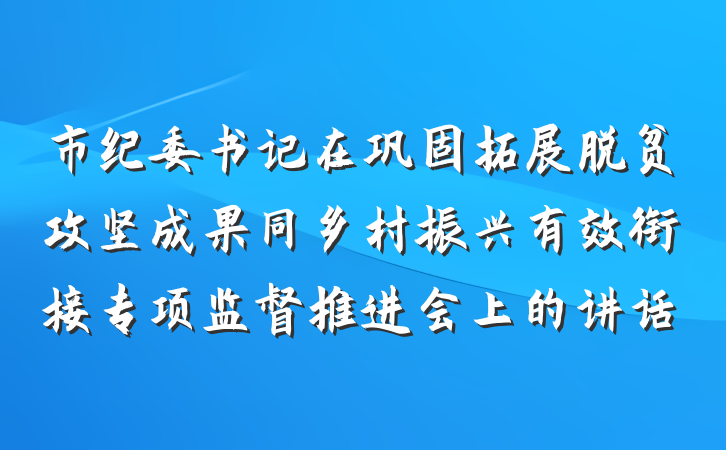市纪委书记在巩固拓展脱贫攻坚成果同乡村振兴有效衔接专项监督推进会上的讲话
