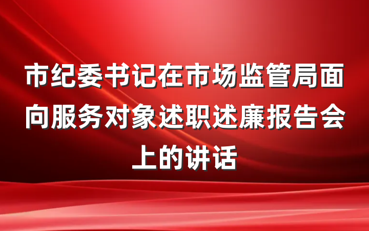 市纪委书记在市场监管局面向服务对象述职述廉报告会上的讲话
