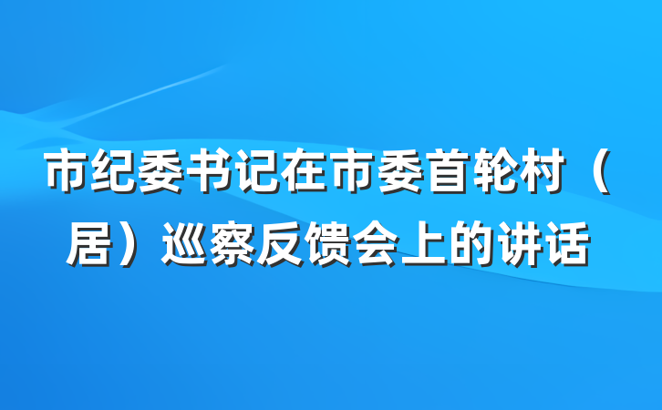 市纪委书记在市委首轮村（居）巡察反馈会上的讲话