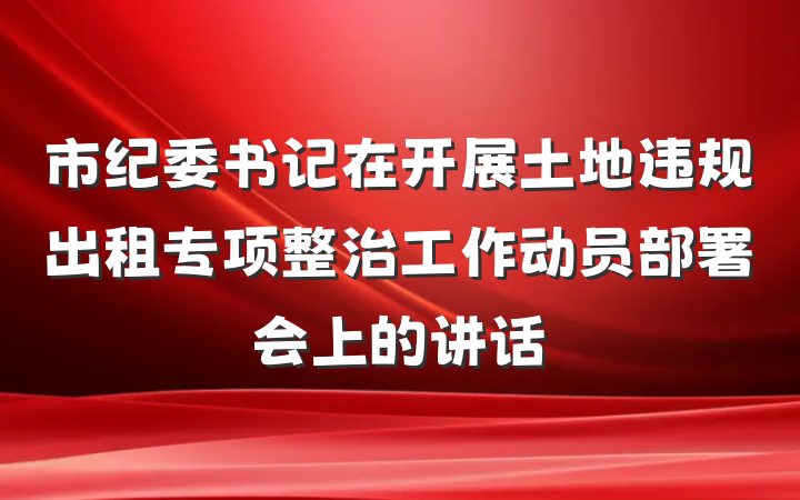 市纪委书记在开展土地违规出租专项整治工作动员部署会上的讲话