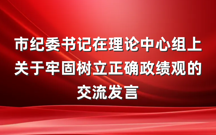 市纪委书记在理论中心组上关于牢固树立正确政绩观的交流发言