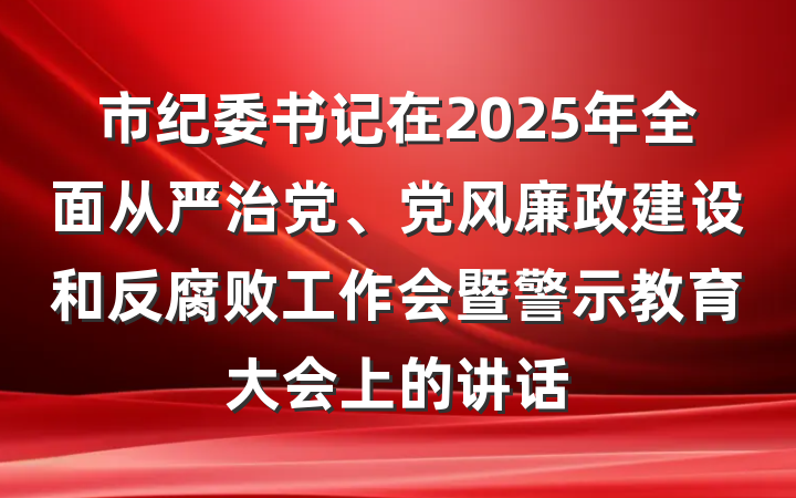 市纪委书记在2025年全面从严治党、党风廉政建设和反腐败工作会暨警示教育大会上的讲话