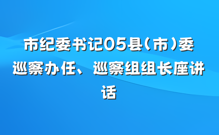市纪委书记05县（市）委巡察办任、巡察组组长座讲话