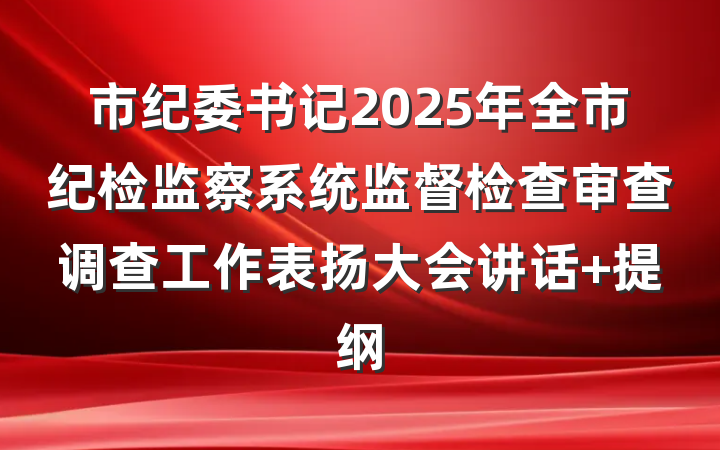 市纪委书记2025年全市纪检监察系统监督检查审查调查工作表扬大会讲话 提纲