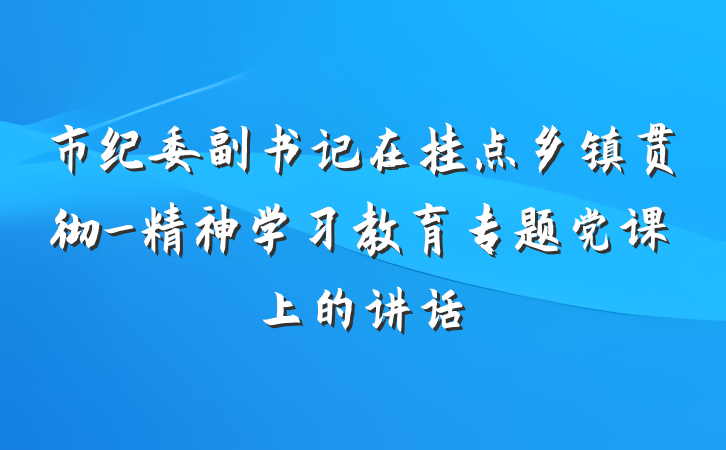 市纪委副书记在挂点乡镇贯彻_精神学习教育专题党课上的讲话