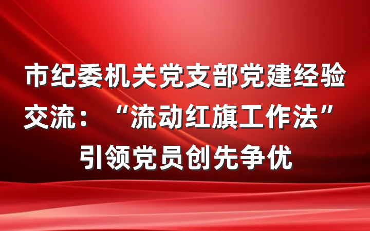 市纪委机关党支部党建经验交流：“流动红旗工作法”引领党员创先争优