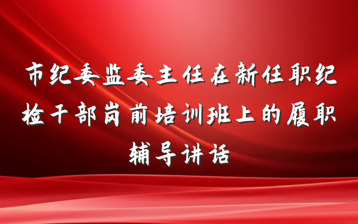 市纪委监委主任在新任职纪检干部岗前培训班上的履职辅导讲话