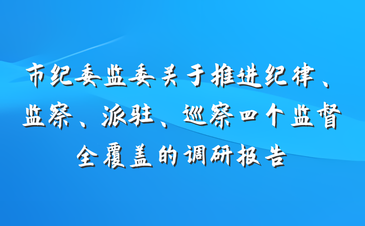 市纪委监委关于推进纪律、监察、派驻、巡察四个监督全覆盖的调研报告
