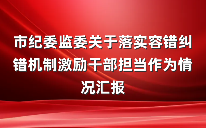 市纪委监委关于落实容错纠错机制激励干部担当作为情况汇报