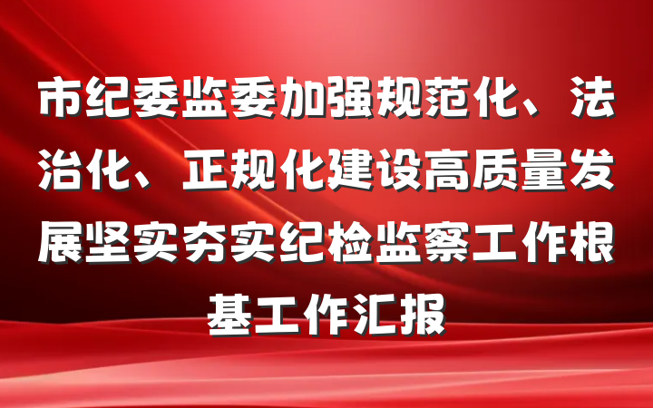 市纪委监委加强规范化、法治化、正规化建设高质量发展坚实夯实纪检监察工作根基工作汇报