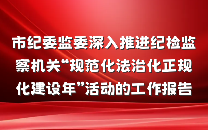 市纪委监委深入推进纪检监察机关“规范化法治化正规化建设年”活动的工作报告