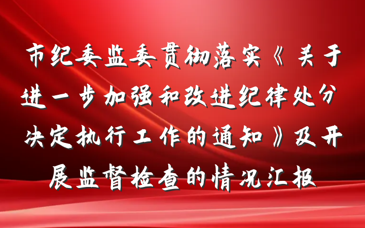 市纪委监委贯彻落实《关于进一步加强和改进纪律处分决定执行工作的通知》及开展监督检查的情况汇报