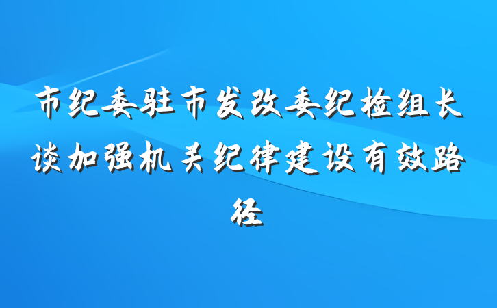 市纪委驻市发改委纪检组长谈加强机关纪律建设有效路径