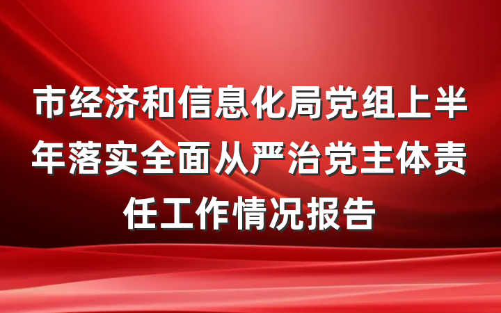 市经济和信息化局党组上半年落实全面从严治党主体责任工作情况报告