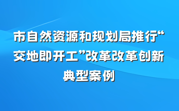 市自然资源和规划局推行“交地即开工”改革改革创新典型案例